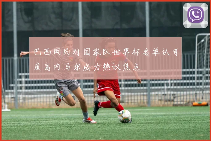 巴西网民对国家队世界杯名单认可度高内马尔成为热议焦点