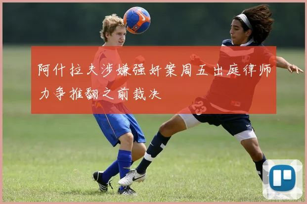 阿什拉夫涉嫌强奸案周五出庭律师力争推翻之前裁决