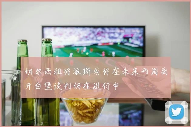 切尔西租将派斯或将在未来两周离开白堡谈判仍在进行中