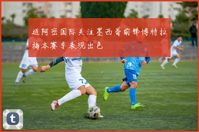 迈阿密国际关注墨西哥前锋博特拉梅本赛季表现出色