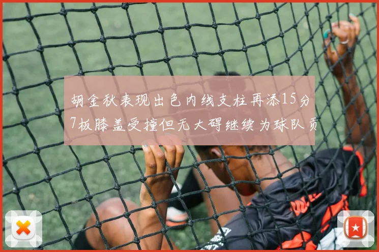 胡金秋表现出色内线支柱再添15分7板膝盖受撞但无大碍继续为球队贡献力量