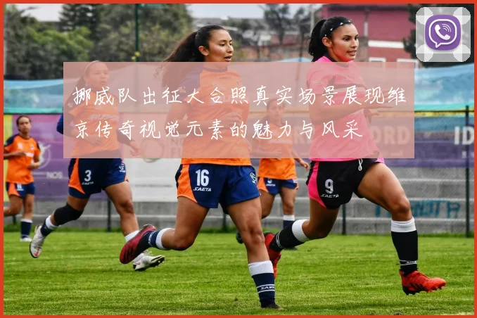 挪威队出征大合照真实场景展现维京传奇视觉元素的魅力与风采