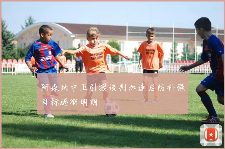 阿森纳中卫引援谈判加速后防补强目标逐渐明朗