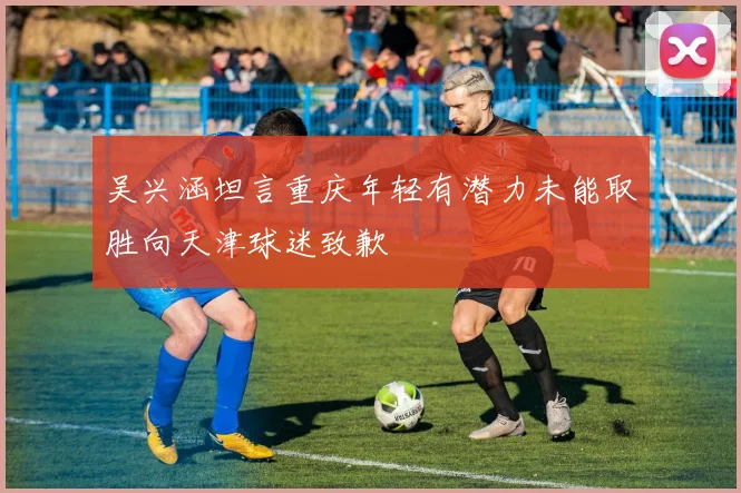 吴兴涵坦言重庆年轻有潜力未能取胜向天津球迷致歉