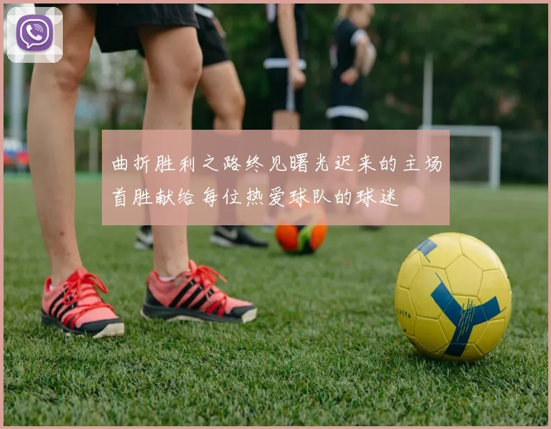 曲折胜利之路终见曙光迟来的主场首胜献给每位热爱球队的球迷