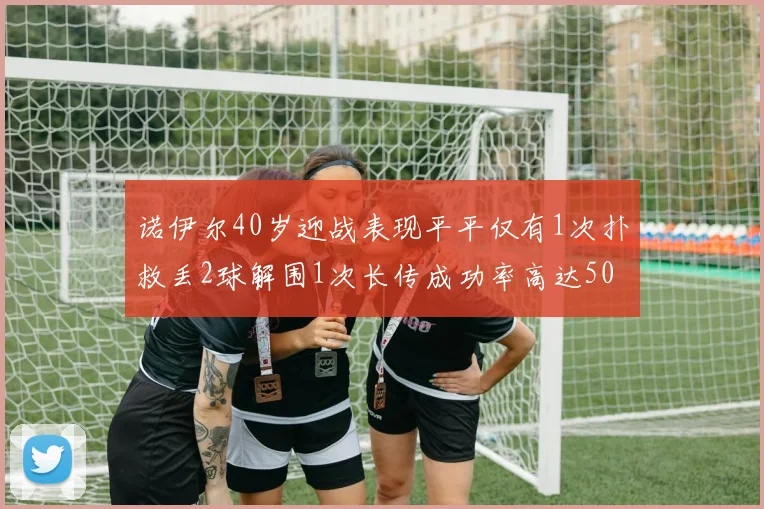 诺伊尔40岁迎战表现平平仅有1次扑救丢2球解围1次长传成功率高达50
