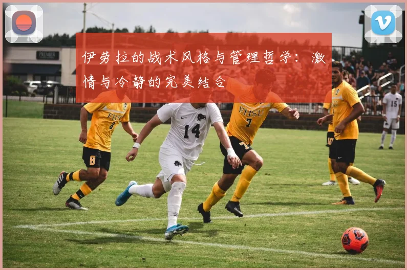 伊劳拉的战术风格与管理哲学：激情与冷静的完美结合