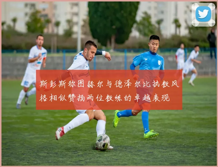 斯彭斯称图赫尔与德泽尔比执教风格相似赞扬两位教练的卓越表现