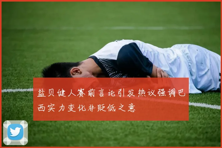盐贝健人赛前言论引发热议强调巴西实力变化非贬低之意